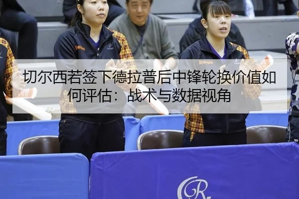 切尔西若签下德拉普后中锋轮换价值如何评估：战术与数据视角